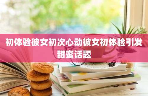 初体验彼女初次心动彼女初体验引发甜蜜话题