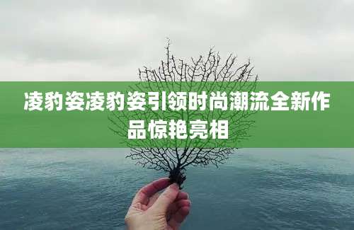 凌豹姿凌豹姿引领时尚潮流全新作品惊艳亮相