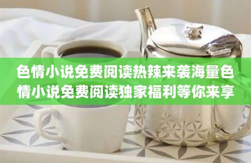 色情小说免费阅读热辣来袭海量色情小说免费阅读独家福利等你来享