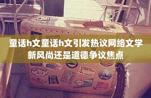 童话h文童话h文引发热议网络文学新风尚还是道德争议焦点