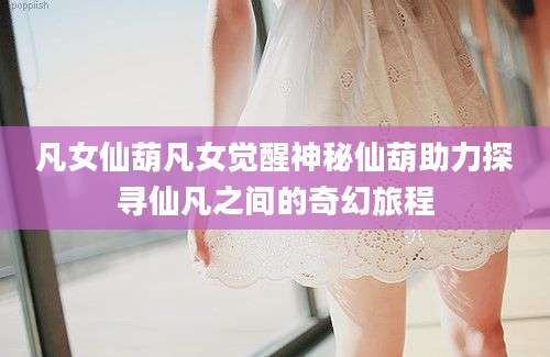 凡女仙葫凡女觉醒神秘仙葫助力探寻仙凡之间的奇幻旅程