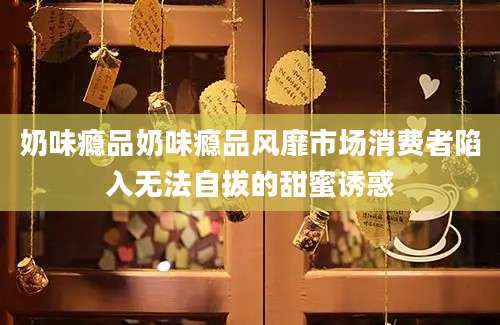 奶味瘾品奶味瘾品风靡市场消费者陷入无法自拔的甜蜜诱惑