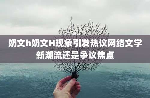 奶文h奶文H现象引发热议网络文学新潮流还是争议焦点