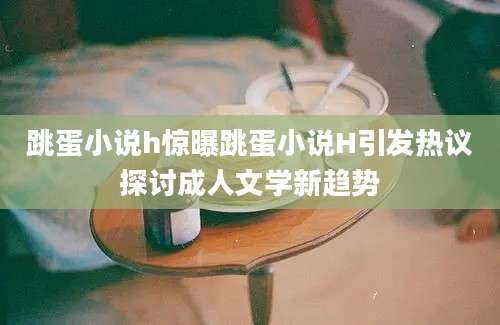 跳蛋小说h惊曝跳蛋小说H引发热议探讨成人文学新趋势