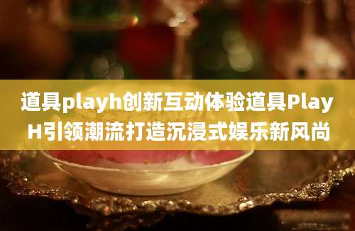 道具playh创新互动体验道具PlayH引领潮流打造沉浸式娱乐新风尚