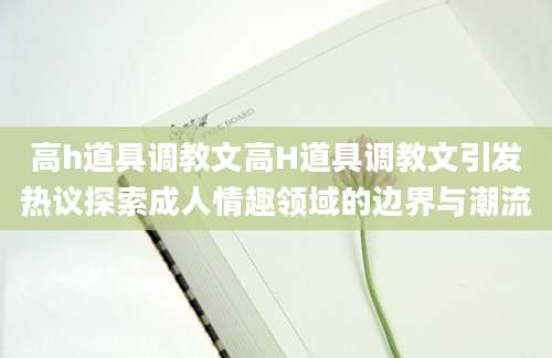 高h道具调教文高H道具调教文引发热议探索成人情趣领域的边界与潮流