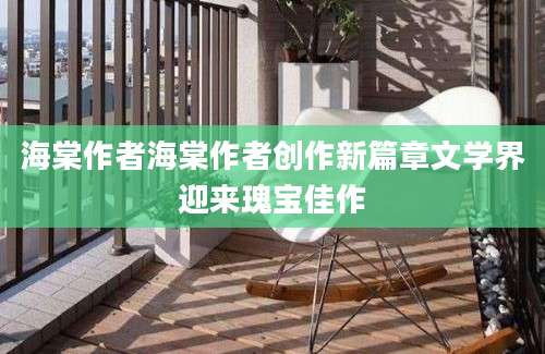 海棠作者海棠作者创作新篇章文学界迎来瑰宝佳作