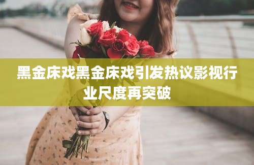 黑金床戏黑金床戏引发热议影视行业尺度再突破