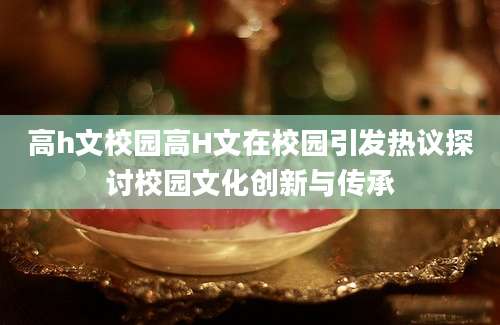 高h文校园高H文在校园引发热议探讨校园文化创新与传承