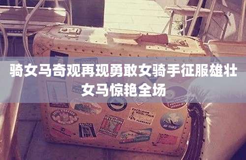骑女马奇观再现勇敢女骑手征服雄壮女马惊艳全场