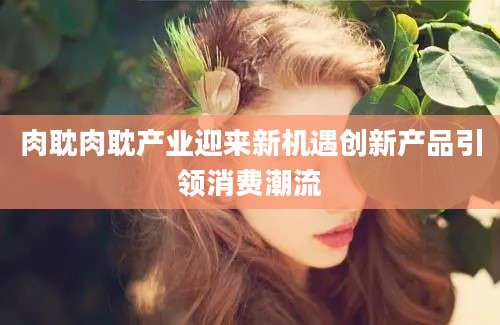 肉耽肉耽产业迎来新机遇创新产品引领消费潮流