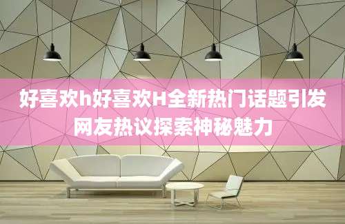 好喜欢h好喜欢H全新热门话题引发网友热议探索神秘魅力