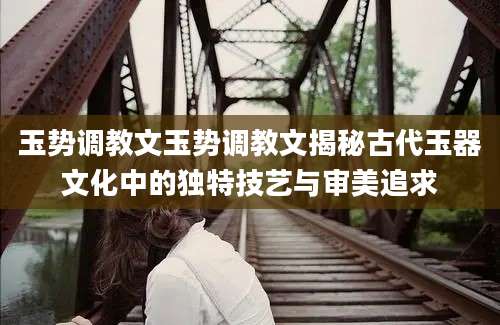 玉势调教文玉势调教文揭秘古代玉器文化中的独特技艺与审美追求
