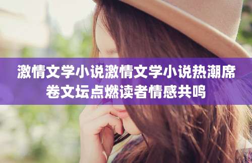 激情文学小说激情文学小说热潮席卷文坛点燃读者情感共鸣