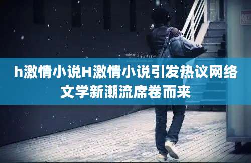 h激情小说H激情小说引发热议网络文学新潮流席卷而来