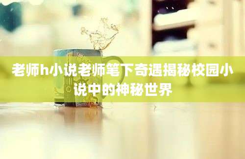 老师h小说老师笔下奇遇揭秘校园小说中的神秘世界