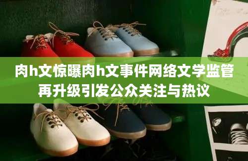 肉h文惊曝肉h文事件网络文学监管再升级引发公众关注与热议
