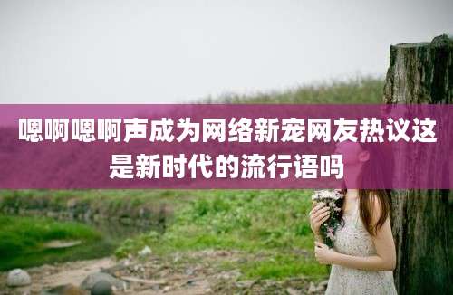 嗯啊嗯啊声成为网络新宠网友热议这是新时代的流行语吗