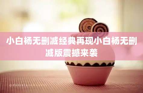 小白杨无删减经典再现小白杨无删减版震撼来袭