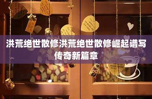 洪荒绝世散修洪荒绝世散修崛起谱写传奇新篇章