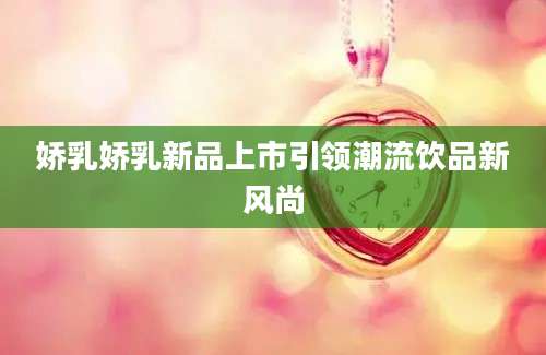 娇乳娇乳新品上市引领潮流饮品新风尚