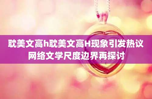 耽美文高h耽美文高H现象引发热议网络文学尺度边界再探讨