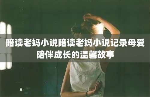 陪读老妈小说陪读老妈小说记录母爱陪伴成长的温馨故事
