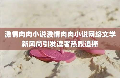 激情肉肉小说激情肉肉小说网络文学新风尚引发读者热烈追捧