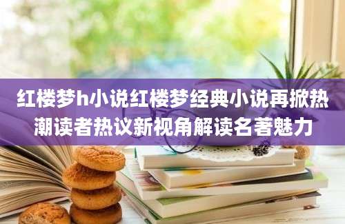 红楼梦h小说红楼梦经典小说再掀热潮读者热议新视角解读名著魅力