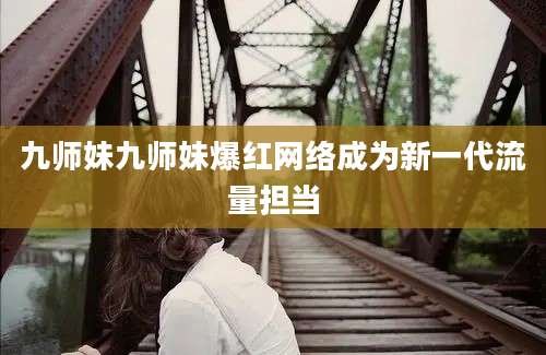 九师妹九师妹爆红网络成为新一代流量担当