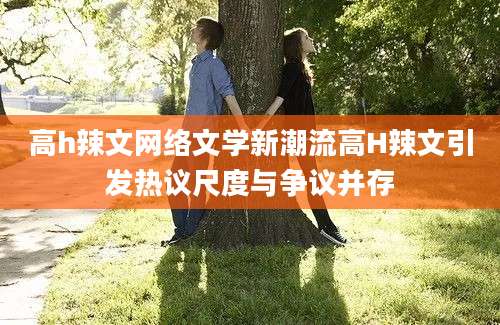 高h辣文网络文学新潮流高H辣文引发热议尺度与争议并存
