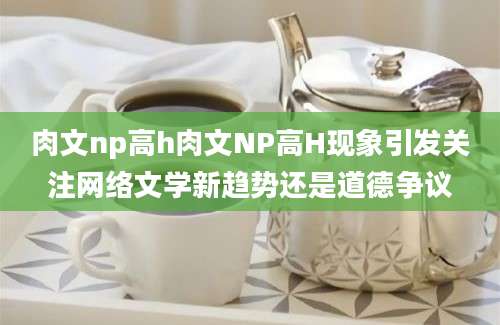 肉文np高h肉文NP高H现象引发关注网络文学新趋势还是道德争议