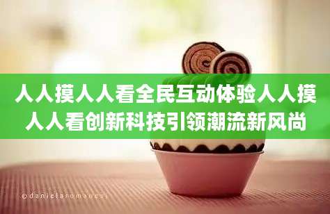 人人摸人人看全民互动体验人人摸人人看创新科技引领潮流新风尚
