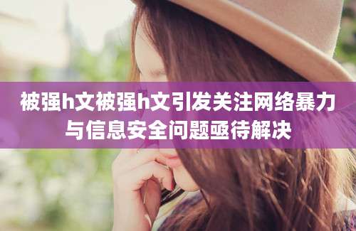 被强h文被强h文引发关注网络暴力与信息安全问题亟待解决