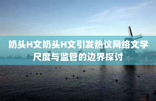奶头H文奶头H文引发热议网络文学尺度与监管的边界探讨
