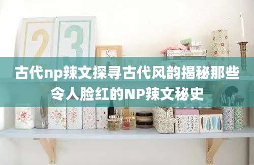 古代np辣文探寻古代风韵揭秘那些令人脸红的NP辣文秘史