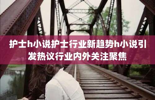 护士h小说护士行业新趋势h小说引发热议行业内外关注聚焦