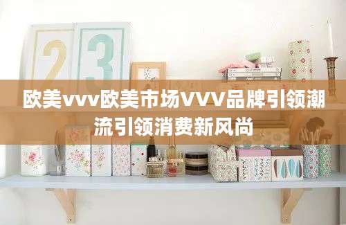 欧美vvv欧美市场VVV品牌引领潮流引领消费新风尚