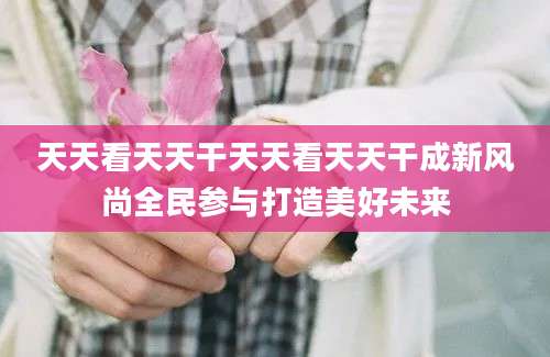 天天看天天干天天看天天干成新风尚全民参与打造美好未来
