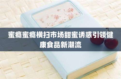 蜜瘾蜜瘾横扫市场甜蜜诱惑引领健康食品新潮流