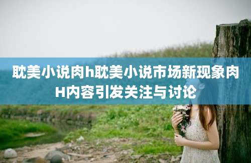 耽美小说肉h耽美小说市场新现象肉H内容引发关注与讨论