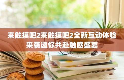 来触摸吧2来触摸吧2全新互动体验来袭邀你共赴触感盛宴