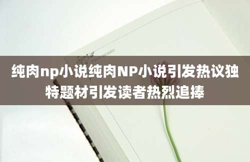 纯肉np小说纯肉NP小说引发热议独特题材引发读者热烈追捧