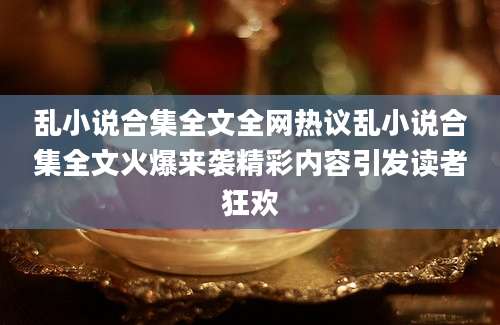 乱小说合集全文全网热议乱小说合集全文火爆来袭精彩内容引发读者狂欢