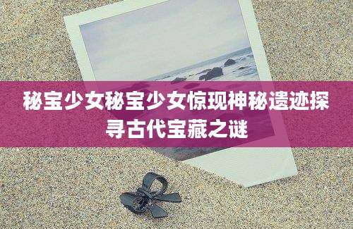 秘宝少女秘宝少女惊现神秘遗迹探寻古代宝藏之谜