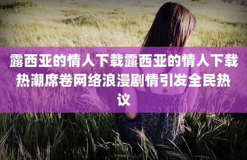 露西亚的情人下载露西亚的情人下载热潮席卷网络浪漫剧情引发全民热议