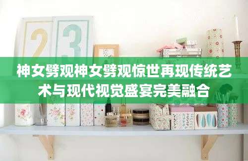 神女劈观神女劈观惊世再现传统艺术与现代视觉盛宴完美融合