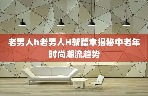 老男人h老男人H新篇章揭秘中老年时尚潮流趋势