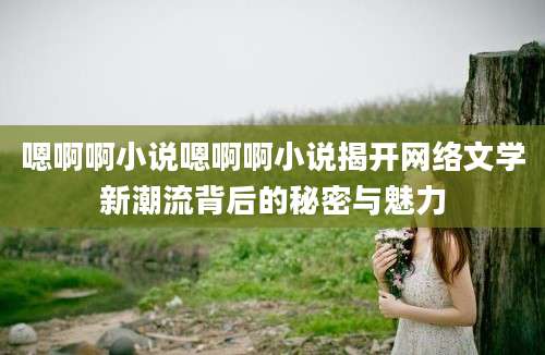嗯啊啊小说嗯啊啊小说揭开网络文学新潮流背后的秘密与魅力