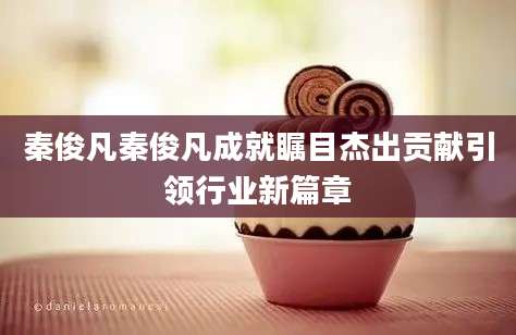 秦俊凡秦俊凡成就瞩目杰出贡献引领行业新篇章